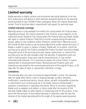 Page 5448www.kodak.com/go/support Appendix
Limited warranty
Kodak warrants its digital cameras and accessories (excluding batteries) to be free 
from malfunctions and defects in both materials and workmanship for the warranty 
period specified on your KODAK Product packaging. Retain the original dated sales 
receipt. Proof of purchase date is required with any request for warranty repair. 
Limited warranty coverage
Warranty service is only available from within the country where the Products were 
originally...