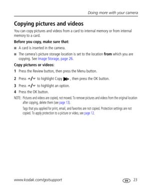 Page 29Downloaded from www.Manualslib.com manuals search engine Doing more with your camera
www.kodak.com/go/support
 23
Copying pictures and videos
You can copy pictures and videos from a card to internal memory or from internal 
memory to a card.
Before you copy, make sure that:
A card is inserted in the camera.
The camera’s picture storage location is set to the location from which you are 
copying. See Image Storage, page 26.
Copy pictures or videos:
1Press the Review button, then press the Menu button....