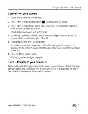 Page 37Downloaded from www.Manualslib.com manuals search engine Doing more with your camera
www.kodak.com/go/support
 31
Second—on your camera
1In any mode, press the Menu button.
2Press   to highlight Set Album  , then press the OK button.
3Press   to highlight an album name, then press the OK button. Repeat to 
mark pictures or videos for albums. 
Selected albums are noted with a check mark.
4To remove a selection, highlight an album name and press the OK button. To 
remove all album selections, select Clear...