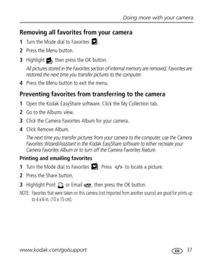 Page 43Downloaded from www.Manualslib.com manuals search engine Doing more with your camera
www.kodak.com/go/support
 37
Removing all favorites from your camera
1Turn the Mode dial to Favorites  .
2Press the Menu button.
3Highlight  , then press the OK button.
All pictures stored in the Favorites section of internal memory are removed. Favorites are 
restored the next time you transfer pictures to the computer.
4Press the Menu button to exit the menu.
Preventing favorites from transferring to the camera
1Open...