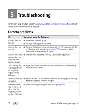 Page 44Downloaded from www.Manualslib.com manuals search engine 38www.kodak.com/go/support
5Troubleshooting
For step-by-step product support, visit www.kodak.com/go/c530support and select 
Interactive Troubleshooting & Repairs.
Camera problems
If...Try one or more the following
Camera does not 
turn on
Install new batteries (page 1). 
Charge rechargeable batteries.
Camera does not 
turn offRemove the battery, then reinsert or replace it. If the cameras still does 
not function, visit...