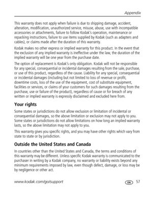 Page 63Downloaded from www.Manualslib.com manuals search engine Appendix
www.kodak.com/go/support
 57
This warranty does not apply when failure is due to shipping damage, accident, 
alteration, modification, unauthorized service, misuse, abuse, use with incompatible 
accessories or attachments, failure to follow Kodak’s operation, maintenance or 
repacking instructions, failure to use items supplied by Kodak (such as adapters and 
cables), or claims made after the duration of this warranty. 
Kodak makes no...