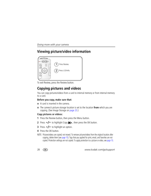 Page 3428www.kodak.com/go/support Doing more with your camera
Viewing picture/video information
To exit Review, press the Review button.
Copying pictures and videos
You can copy pictures/videos from a card to internal memory or from internal memory 
to a card.
Before you copy, make sure that:
A card is inserted in the camera.
The camera’s picture storage location is set to the location from which you are 
copying. (See Image Storage on page 23.)
Copy pictures or videos:
1Press the Review button, then press...