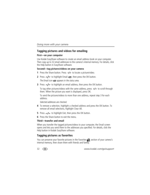 Page 3832www.kodak.com/go/support Doing more with your camera
Tagging pictures and videos for emailing
First—on your computer
Use Kodak EasyShare software to create an email address book on your computer. 
Then copy up to 32 email addresses to the camera’s internal memory. For details, click 
the Help button in EasyShare software.
Second—tag pictures/videos on your camera
1Press the Share button. Press   to locate a picture/video. 
2Press   to highlight Email  , then press the OK button.
The Email icon...