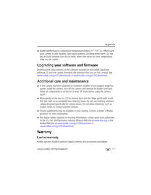 Page 57Appendix
www.kodak.com/go/support
 51
Battery performance is reduced at temperatures below 41° F (5° C). When using 
your camera in cold weather, carry spare batteries and keep them warm. Do not 
discard cold batteries that do not work; when they return to room temperature, 
they may be usable. 
Upgrading your software and firmware
Download the latest versions of the software included on the Kodak EasyShare 
software CD and the camera firmware (the software that runs on the camera). See...