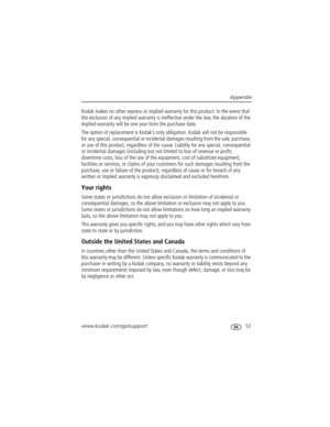 Page 59Appendix
www.kodak.com/go/support
 53
Kodak makes no other express or implied warranty for this product. In the event that 
the exclusion of any implied warranty is ineffective under the law, the duration of the 
implied warranty will be one year from the purchase date.
The option of replacement is Kodak’s only obligation. Kodak will not be responsible 
for any special, consequential or incidental damages resulting from the sale, purchase, 
or use of this product, regardless of the cause. Liability for...