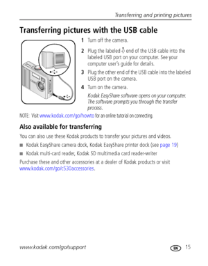 Page 21Transferring and printing pictures
www.kodak.com/go/support
 15
Transferring pictures with the USB cable
1Turn off the camera.
2Plug the labeled   end of the USB cable into the 
labeled USB port on your computer. See your 
computer user’s guide for details.
3Plug the other end of the USB cable into the labeled 
USB port on the camera.
4Tu r n   o n   t h e   c a m e r a .
Kodak EasyShare software opens on your computer. 
The software prompts you through the transfer 
process. 
NOTE:  Visit...