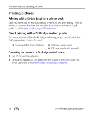 Page 2216www.kodak.com/go/support Transferring and printing pictures
Printing pictures 
Printing with a Kodak EasyShare printer dock
Dock your camera to the Kodak EasyShare printer dock and print directly—with or 
without a computer. Purchase this and other accessories at a dealer of Kodak 
products or visit www.kodak.com/go/c530accessories.
Direct printing with a PictBridge enabled printer
Your camera is compatible with PictBridge technology, so you can print directly to 
PictBridge enabled printers. You...