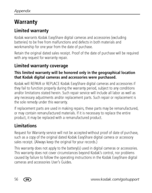 Page 6256www.kodak.com/go/support Appendix
Warranty
Limited warranty
Kodak warrants Kodak EasyShare digital cameras and accessories (excluding 
batteries) to be free from malfunctions and defects in both materials and 
workmanship for one year from the date of purchase.
Retain the original dated sales receipt. Proof of the date of purchase will be required 
with any request for warranty repair.
Limited warranty coverage
This limited warranty will be honored only in the geographical location 
that Kodak digital...