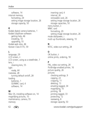 Page 6862www.kodak.com/go/support Index
software, 14
internal memory
formatting, 29
setting image storage location, 26
storage capacity, 50
K
Kodak digital camera batteries, 1
Kodak EasyShare software
getting help, 46
installing, 14
upgrading, 55
Kodak web sites, 46
Korean Class B ITE, 59
L
language, 29
LCD screen, ii
LCD screen, using as a viewfinder, 7
lens, i
cleaning lens, 55
light
ready, 44
Liveview, 28
turning default on/off, 28
loading
batteries, 1
SD/MMC card, 4
software, 14
M
Mac OS, installing...