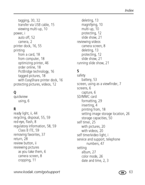 Page 69www.kodak.com/go/support 63
Index
tagging, 30, 32
transfer via USB cable, 15
viewing multi-up, 10
power, i
auto off, 52
camera, 2
printer dock, 16, 55
printing
from a card, 18
from computer, 18
optimizing printer, 46
order online, 18
PictBridge technology, 16
tagged pictures, 18
with EasyShare printer dock, 16
protecting pictures, videos, 12
Q
quickview
using, 6
R
ready light, ii, 44
recycling, disposal, 55, 59
red-eye, flash, 8
regulatory information, 58, 59
Class B ITE, 59
removing favorites, 37...