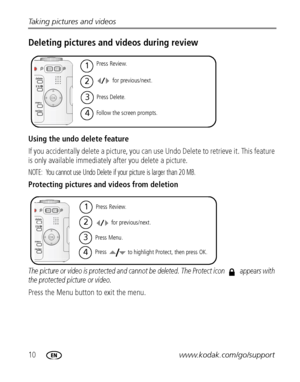 Page 1610www.kodak.com/go/support Taking pictures and videos
Deleting pictures and videos during review
Using the undo delete feature
If you accidentally delete a picture, you can use Undo Delete to retrieve it. This feature 
is only available immediately after you delete a picture.
NOTE:  You cannot use Undo Delete if your picture is larger than 20 MB.
Protecting pictures and videos from deletion
The picture or video is protected and cannot be deleted. The Protect icon  appears with 
the protected picture or...