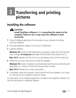 Page 17www.kodak.com/go/support 11
3Transferring and printing 
pictures
Installing the software
CAUTION:
Install EasyShare software before connecting the camera to the 
computer. Failure to do so may cause the software to load 
incorrectly. 
1Close all software applications that are open on your computer (including 
anti-virus software).
2Place the EasyShare software CD into the CD-ROM drive.
3Load the software:
Windows OS—if the install window does not appear, choose Run from the Start 
menu and type...