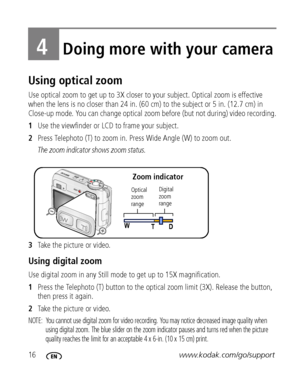 Page 2216www.kodak.com/go/support
4Doing more with your camera
Using optical zoom
Use optical zoom to get up to 3X closer to your subject. Optical zoom is effective 
when the lens is no closer than 24 in. (60 cm) to the subject or 5 in. (12.7 cm) in 
Close-up mode. You can change optical zoom before (but not during) video recording.
1Use the viewfinder or LCD to frame your subject.
2Press Telephoto (T) to zoom in. Press Wide Angle (W) to zoom out.
The zoom indicator shows zoom status.
3Take the picture or...