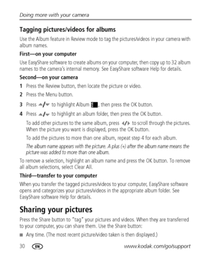 Page 3630www.kodak.com/go/support Doing more with your camera
Tagging pictures/videos for albums
Use the Album feature in Review mode to tag the pictures/videos in your camera with 
album names.
First—on your computer
Use EasyShare software to create albums on your computer, then copy up to 32 album 
names to the camera’s internal memory. See EasyShare software Help for details.
Second—on your camera
1Press the Review button, then locate the picture or video.
2Press the Menu button.
3Press   to highlight Album...