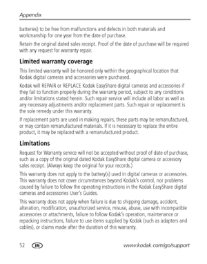 Page 5852www.kodak.com/go/support Appendix
batteries) to be free from malfunctions and defects in both materials and 
workmanship for one year from the date of purchase.
Retain the original dated sales receipt. Proof of the date of purchase will be required 
with any request for warranty repair.
Limited warranty coverage
This limited warranty will be honored only within the geographical location that 
Kodak digital cameras and accessories were purchased.
Kodak will REPAIR or REPLACE Kodak EasyShare digital...