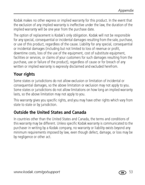 Page 59Appendix
www.kodak.com/go/support
 53
Kodak makes no other express or implied warranty for this product. In the event that 
the exclusion of any implied warranty is ineffective under the law, the duration of the 
implied warranty will be one year from the purchase date.
The option of replacement is Kodak’s only obligation. Kodak will not be responsible 
for any special, consequential or incidental damages resulting from the sale, purchase, 
or use of this product, regardless of the cause. Liability for...