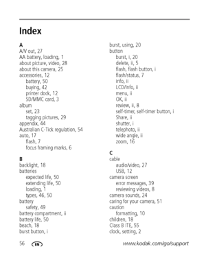Page 6256www.kodak.com/go/support
Index1
A
A/V out, 27
AA battery, loading, 1
about picture, video, 28
about this camera, 25
accessories, 12
battery, 50
buying, 42
printer dock, 12
SD/MMC card, 3
album
set, 23
tagging pictures, 29
appendix, 44
Australian C-Tick regulation, 54
auto, 17
flash, 7
focus framing marks, 6
B
backlight, 18
batteries
expected life, 50
extending life, 50
loading, 1
types, 46, 50
battery
safety, 49
battery compartment, ii
battery life, 50
beach, 18
burst button, iburst, using, 20
button...