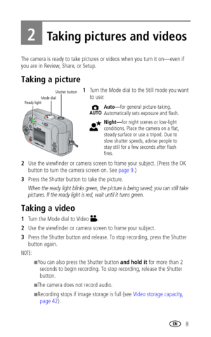 Page 15www.kodak.com/go/support 8
2Taking pictures and videos
The camera is ready to take pictures or videos when you turn it on—even if 
you are in Review, Share, or Setup.
Taking a picture
1Turn the Mode dial to the Still mode you want 
to use:
2Use the viewfinder or camera screen to frame your subject. (Press the OK 
button to turn the camera screen on. See 
page 9.)
3Press the Shutter button to take the picture. 
When the ready light blinks green, the picture is being saved; you can still take 
pictures. If...