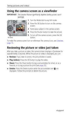 Page 16Taking pictures and videos
 9www.kodak.com/go/support
Using the camera screen as a viewfinder
IMPORTANT: The Liveview feature significantly depletes battery power; use it 
sparingly.
1Turn the Mode dial to any Still mode.
2Press the OK button to turn on the camera 
screen.
3Frame your subject in the camera screen.
4Press the Shutter button to take the picture.
5To turn off the camera screen, press the OK 
button.
To make the camera screen turn on whenever the camera is on, see Liveview, 
page 15....