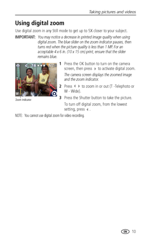 Page 17Taking pictures and videos
www.kodak.com/go/support
 10
Using digital zoom
Use digital zoom in any Still mode to get up to 5X closer to your subject.
IMPORTANT: You may notice a decrease in printed image quality when using 
digital zoom. The blue slider on the zoom indicator pauses, then 
turns red when the picture quality is less than 1 MP. For an 
acceptable 4 x 6 in. (10 x 15 cm) print, ensure that the slider 
remains blue.
1Press the OK button to turn on the camera 
screen, then press 
 to activate...