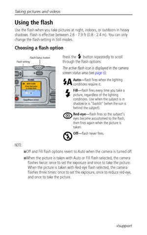 Page 18Taking pictures and videos
 11www.kodak.com/go/support
Using the flash
Use the flash when you take pictures at night, indoors, or outdoors in heavy 
shadows. Flash is effective between 2.6 - 7.9 ft (0.8 - 2.4 m). You can only 
change the flash setting in Still modes.
Choosing a flash option
Press the  button repeatedly to scroll 
through the flash options.
The active flash icon is displayed in the camera 
screen status area (see 
page 6). 
NOTE: 
■Off and Fill flash options revert to Auto when the camera...