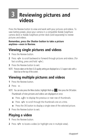 Page 24 17www.kodak.com/go/support
3Reviewing pictures and 
videos
Press the Review button to view and work with your pictures and videos. To 
save battery power, place your camera in a compatible Kodak EasyShare 
camera dock or Kodak EasyShare printer dock (sold separately) to review 
pictures and videos.
Remember, press the Shutter button to take a picture 
anytime—even in Review.
Viewing single pictures and videos
1Press the Review button.
2Press  to scroll backward or forward through pictures and videos....