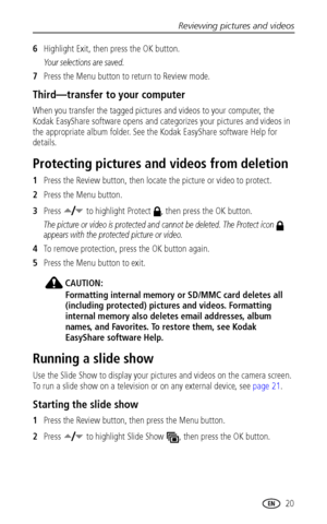 Page 27Reviewing pictures and videos
www.kodak.com/go/support
 20
6Highlight Exit, then press the OK button.
Your selections are saved.
7Press the Menu button to return to Review mode.
Third—transfer to your computer
When you transfer the tagged pictures and videos to your computer, the 
Kodak EasyShare software opens and categorizes your pictures and videos in 
the appropriate album folder. See the Kodak EasyShare software Help for 
details.
Protecting pictures and videos from deletion
1Press the Review...