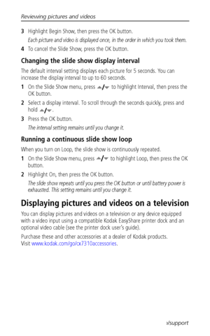 Page 28Reviewing pictures and videos
 21www.kodak.com/go/support
3Highlight Begin Show, then press the OK button.
Each picture and video is displayed once, in the order in which you took them.
4To cancel the Slide Show, press the OK button.
Changing the slide show display interval
The default interval setting displays each picture for 5 seconds. You can 
increase the display interval to up to 60 seconds.
1On the Slide Show menu, press  to highlight Interval, then press the 
OK button.
2Select a display...