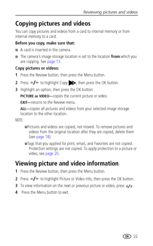 Page 29Reviewing pictures and videos
www.kodak.com/go/support
 22
Copying pictures and videos
You can copy pictures and videos from a card to internal memory or from 
internal memory to a card.
Before you copy, make sure that:
■A card is inserted in the camera.
■The camera’s image storage location is set to the location from which you 
are copying. See 
page 13.
Copy pictures or videos:
1Press the Review button, then press the Menu button.
2Press  to highlight Copy , then press the OK button.
3Highlight an...