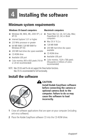 Page 30 23www.kodak.com/go/support
4Installing the software
Minimum system requirements
NOTE:  Mac OS 8.6 and 9.x do not support the Share button functions.  
Mac OS X is recommended for full functionality.
Install the software
CAUTION:
Install Kodak EasyShare software 
before connecting the camera or 
optional camera dock to the 
computer. Failure to do so may 
cause the software to load 
incorrectly.
1Close all software applications that are open on your computer (including 
anti-virus software).
2Place the...