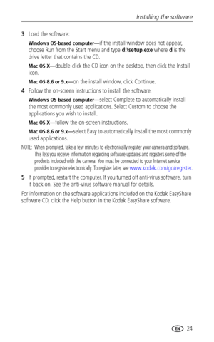 Page 31Installing the software
www.kodak.com/go/support
 24
3Load the software:
Windows OS-based computer—if the install window does not appear, 
choose Run from the Start menu and type d:\setup.exe where d is the 
drive letter that contains the CD.
Mac OS X—double-click the CD icon on the desktop, then click the Install 
icon.
Mac OS 8.6 or 9.x—on the install window, click Continue.
4Follow the on-screen instructions to install the software.
Windows OS-based computer—select Complete to automatically install...