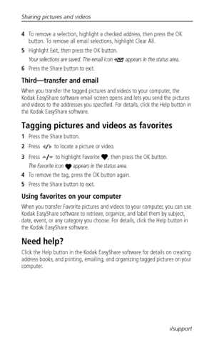 Page 34Sharing pictures and videos
 27www.kodak.com/go/support
4To remove a selection, highlight a checked address, then press the OK 
button. To remove all email selections, highlight Clear All.
5Highlight Exit, then press the OK button. 
Your selections are saved. The email icon  appears in the status area.
6Press the Share button to exit.
Third—transfer and email
When you transfer the tagged pictures and videos to your computer, the 
Kodak EasyShare software email screen opens and lets you send the pictures...