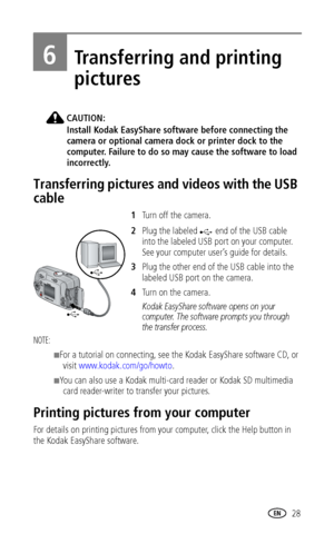 Page 35www.kodak.com/go/support 28
6Transferring and printing 
pictures
CAUTION:
Install Kodak EasyShare software before connecting the 
camera or optional camera dock or printer dock to the 
computer. Failure to do so may cause the software to load 
incorrectly.
Transferring pictures and videos with the USB 
cable
1Turn off the camera.
2Plug the labeled  end of the USB cable 
into the labeled USB port on your computer. 
See your computer user’s guide for details.
3Plug the other end of the USB cable into the...