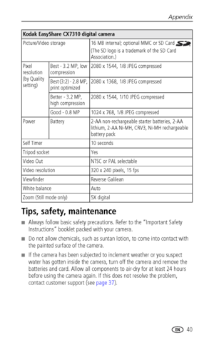 Page 47Appendix
www.kodak.com/go/support
 40
Tips, safety, maintenance
■Always follow basic safety precautions. Refer to the “Important Safety 
Instructions” booklet packed with your camera.
■Do not allow chemicals, such as suntan lotion, to come into contact with 
the painted surface of the camera.
■If the camera has been subjected to inclement weather or you suspect 
water has gotten inside the camera, turn off the camera and remove the 
batteries and card. Allow all components to air-dry for at least 24...