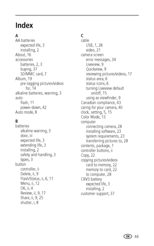 Page 51www.kodak.com/go/support 44
Index1
A
AA batteries
expected life, 3
installing, 2
About, 16
accessories
batteries, 2, 3
buying, 37
SD/MMC card, 7
Album, 19
pre-tagging pictures/videos 
for
, 14
alkaline batteries, warning, 3
auto
flash, 11
power-down, 42
Auto mode, 8
B
batteries
alkaline warning, 3
door, iii
expected life, 3
extending life, 3
installing, 2
safety and handling, 3
types, 3
button
controller, ii
Delete, ii, 9
Flash/Status, ii, 6, 11
Menu, ii, 12
OK, ii, 4
Review, ii, 9, 17
Share, ii, 9, 25...