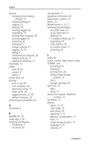 Page 54Index
 47www.kodak.com/go/support
pictures
changing picture-taking 
settings
, 12
checking settings, 6
copying, 22
deleting, 18
emailing tagged, 26
magnifying, 19
printing from computer, 28
printing tagged, 25
protecting, 20
reviewing, 17
storage capacity, 41
tagging, 14, 19
taking, 8
transferring to computer, 28
viewing multi-up, 17
viewing on television, 21
Play Video, 17
power
auto off, 42
camera, 4
switch, i
printer dock, 29
printing
from a card, 29
from computer, 28
optimizing printer, 37
order...