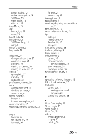 Page 55Index
www.kodak.com/go/support
 48
picture quality, 12
review menu options, 18
Self Timer, 13
video length, 13
video out, 15
Setup Menu, 15
Share
button, ii, 9, 25
menu, 25
shutoff, auto, 42
shutter button, i
Self Timer delay, 13
using, 8
shutter, problems, 31
sleep mode, 42 
Slide Show, 20
changing display time, 21
continuous loop, 21
problems, 31
viewing on camera, 20
viewing on television, 21
software
getting help, 37
installing, 23
upgrading, 42
specifications, camera, 39
status
camera ready light,...