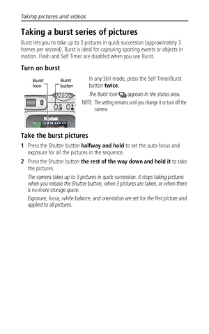 Page 24Taking pictures and videos
 17
Taking a burst series of pictures
Burst lets you to take up to 3 pictures in quick succession (approximately 3 
frames per second). Burst is ideal for capturing sporting events or objects in 
motion. Flash and Self Timer are disabled when you use Burst. 
Turn on burst
In any Still mode, press the Self Timer/Burst 
button twice.
The Burst icon   appears in the status area.
NOTE:  The setting remains until you change it or turn off the 
camera.
Take the burst pictures
1Press...