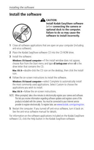 Page 38Installing the software
 31
Install the software
CAUTION:
Install Kodak EasyShare software 
before connecting the camera or 
optional dock to the computer. 
Failure to do so may cause the 
software to install incorrectly. 
1Close all software applications that are open on your computer (including 
anti-virus software).
2Place the Kodak EasyShare software CD into the CD-ROM drive.
3Install the software:
Windows OS-based computer—if the install window does not appear, 
choose Run from the Start menu and...