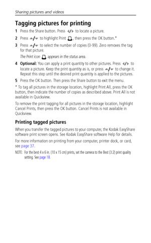 Page 40Sharing pictures and videos
 33
Tagging pictures for printing
1Press the Share button. Press   to locate a picture. 
2Press   to highlight Print  , then press the OK button.* 
3Press   to select the number of copies (0-99). Zero removes the tag 
for that picture.
The Print icon   appears in the status area.
4Optional: You can apply a print quantity to other pictures. Press   to 
locate a picture. Keep the print quantity as is, or press   to change it. 
Repeat this step until the desired print quantity is...