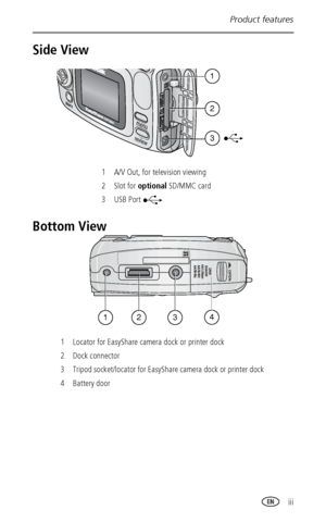 Page 5Product features
 iii
Side View
Bottom View
1 A/V Out, for television viewing
2 Slot for optional SD/MMC card
3USB Port 
1 Locator for EasyShare camera dock or printer dock
2Dock connector
3 Tripod socket/locator for EasyShare camera dock or printer dock 
4 Battery door
2
1
3
3241
Downloaded From camera-usermanual.com Kodak Manuals 