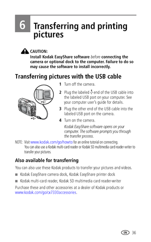 Page 43 36
6Transferring and printing 
pictures
CAUTION:
Install Kodak EasyShare software before connecting the 
camera or optional dock to the computer. Failure to do so 
may cause the software to install incorrectly.
Transferring pictures with the USB cable
1Turn off the camera.
2Plug the labeled   end of the USB cable into 
the labeled USB port on your computer. See 
your computer user’s guide for details.
3Plug the other end of the USB cable into the 
labeled USB port on the camera.
4Tu r n  o n  t h e  c a...