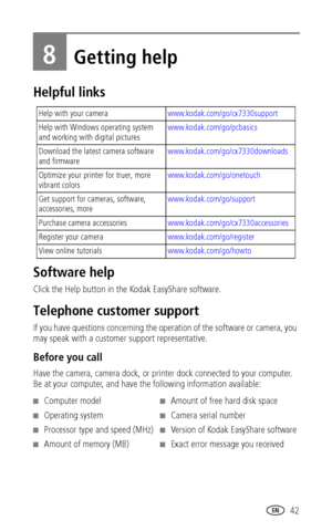 Page 49 42
8Getting help
Helpful links
Software help
Click the Help button in the Kodak EasyShare software.
Telephone customer support
If you have questions concerning the operation of the software or camera, you 
may speak with a customer support representative. 
Before you call
Have the camera, camera dock, or printer dock connected to your computer. 
Be at your computer, and have the following information available:
Help with your camerawww.kodak.com/go/cx7330support
Help with Windows operating system 
and...