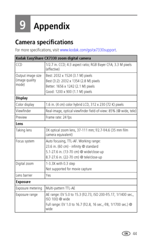 Page 51 44
9Appendix
Camera specifications
For more specifications, visit www.kodak.com/go/cx7330support.
Kodak EasyShare CX7330 zoom digital camera
CCD 1/2.7 in. CCD; 4:3 aspect ratio; RGB Bayer CFA; 3.3 M pixels 
(effective)
Output image size 
(image quality 
mode)Best: 2032 x 1524 (3.1 M) pixels
Best (3:2): 2032 x 1354 (2.8 M) pixels 
Better: 1656 x 1242 (2.1 M) pixels 
Good: 1200 x 900 (1.1 M) pixels 
Display
Color display 1.6 in. (4 cm) color hybrid LCD, 312 x 230 (72 K) pixels
Viewfinder Real-image,...