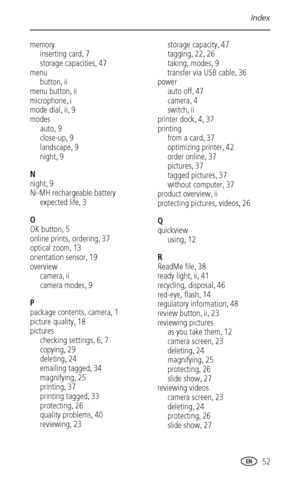 Page 59Index
 52
memory
inserting card
,7
storage capacities
,47
menu
button
,ii
menu button
,ii
microphone
,i
mode dial
,ii,9
modes
auto
,9
close-up
,9
landscape
,9
night
,9
N
night
,9
Ni-MH rechargeable battery
expected life
,3
O
OK button
,5
online prints, ordering
,37
optical zoom
,13
orientation sensor
,19
overview
camera
,ii
camera modes
,9
P
package contents, camera
,1
picture quality
,18
pictures
checking settings
,6,7
copying
,29
deleting
,24
emailing tagged
,34
magnifying
,25
printing
,37
printing...