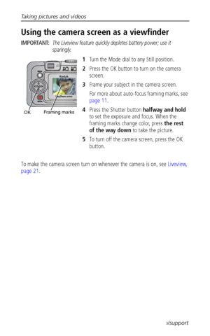 Page 16Taking pictures and videos
 10www.kodak.com/go/support
Using the camera screen as a viewfinder
IMPORTANT: The Liveview feature quickly depletes battery power; use it 
sparingly.
1Turn the Mode dial to any Still position.
2Press the OK button to turn on the camera 
screen.
3Frame your subject in the camera screen.
For more about auto-focus framing marks, see 
page 11.
4Press the Shutter button halfway and hold 
to set the exposure and focus. When the 
framing marks change color, press the rest 
of the way...