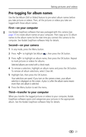 Page 29Taking pictures and videos
www.kodak.com/go/support
 23
Pre-tagging for album names
Use the Set Album (Still or Video) feature to pre-select album names before 
you take pictures or videos. Then, all the pictures or videos you take are 
tagged with those album names.
First—on your computer
Use Kodak EasyShare software that was packaged with this camera (see 
page 31) to create album names on your computer. Then copy up to 32 album 
names to the album name list the next time you connect the camera to the...