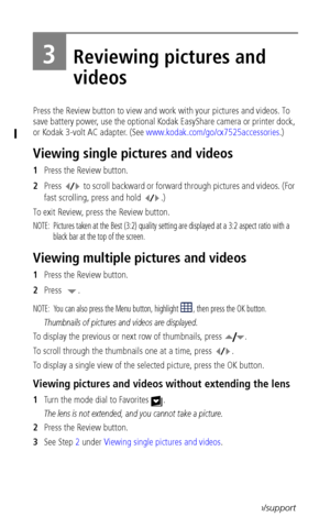 Page 30 24www.kodak.com/go/support
3Reviewing pictures and 
videos
Press the Review button to view and work with your pictures and videos. To 
save battery power, use the optional Kodak EasyShare camera or printer dock, 
or Kodak 3-volt AC adapter. (See www.kodak.com/go/cx7525accessories.)
Viewing single pictures and videos
1Press the Review button.
2Press   to scroll backward or forward through pictures and videos. (For 
fast scrolling, press and hold  .)
To exit Review, press the Review button.
NOTE:...