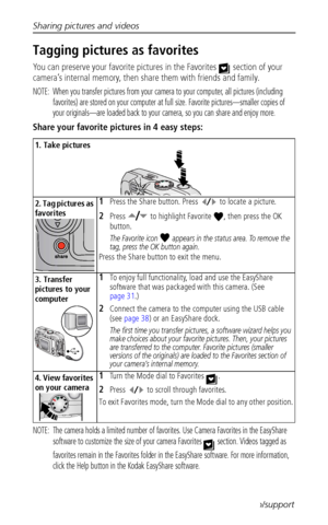 Page 42Sharing pictures and videos
 36www.kodak.com/go/support
Tagging pictures as favorites
You can preserve your favorite pictures in the Favorites   section of your 
camera’s internal memory, then share them with friends and family.
NOTE:  When you transfer pictures from your camera to your computer, all pictures (including 
favorites) are stored on your computer at full size. Favorite pictures—smaller copies of 
your originals—are loaded back to your camera, so you can share and enjoy more.
Share your...